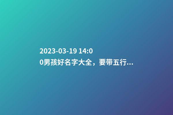 2023-03-19 14:00男孩好名字大全，要带五行八字的哦
